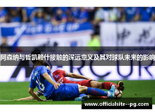 阿森纳与哲凯赖什接触的深远意义及其对球队未来的影响